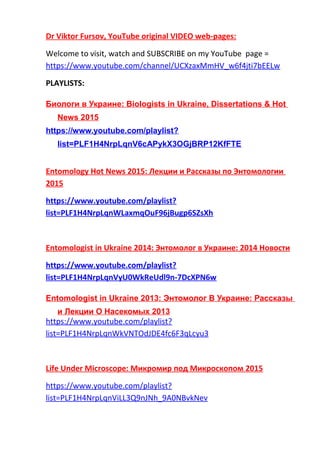 Dr Viktor Fursov, YouTube original VIDEO web-pages:
Welcome to visit, watch and SUBSCRIBE on my YouTube page =
https://www.youtube.com/channel/UCXzaxMmHV_w6f4jti7bEELw
PLAYLISTS:
Биологи в Украине: Biologists in Ukraine, Dissertations & Hot
News 2015
https://www.youtube.com/playlist?
list=PLF1H4NrpLqnV6cAPykX3OGjBRP12KfFTE
Entomology Hot News 2015: Лекции и Рассказы по Энтомологии
2015
https://www.youtube.com/playlist?
list=PLF1H4NrpLqnWLaxmqOuF96jBugp6SZsXh
Entomologist in Ukraine 2014: Энтомолог в Украине: 2014 Новости
https://www.youtube.com/playlist?
list=PLF1H4NrpLqnVyU0WkReUdl9n-7DcXPN6w
Entomologist in Ukraine 2013: Энтомолог В Украине: Рассказы
и Лекции О Насекомых 2013
https://www.youtube.com/playlist?
list=PLF1H4NrpLqnWkVNTOdJDE4fc6F3qLcyu3
Life Under Microscope: Микромир под Микроскопом 2015
https://www.youtube.com/playlist?
list=PLF1H4NrpLqnViLL3Q9nJNh_9A0NBvkNev
 