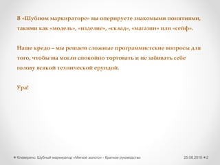 25.08.2016Клеверенс: Шубный маркиратор «Мягкое золото» - Краткое руководство 2
В «Шубном маркираторе» вы оперируете знакомыми понятиями,
такими как «модель», «изделие», «склад», «магазин» или «сейф».
Наше кредо – мы решаем сложные программистские вопросы для
того, чтобы вы могли спокойно торговать и не забивать себе
голову всякой технической ерундой.
Ура!
 