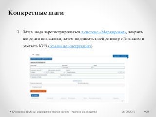 25.08.2016Клеверенс: Шубный маркиратор Мягкое золото - Краткое руководство 34
Конкретные шаги
3. Затем надо зарегистрироваться в системе «Маркировка», закрыть
все долги по налогам, затем подписать в ней договор с Гознаком и
заказать КИЗ (ссылка на инструкцию)
 