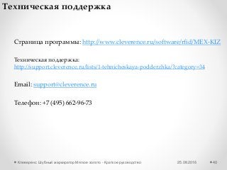 25.08.2016Клеверенс: Шубный маркиратор Мягкое золото - Краткое руководство 40
Техническая поддержка
Email: support@cleverence.ru
Страница программы: http://www.cleverence.ru/software/rfid/MEX-KIZ
Телефон: +7 (495) 662-96-73
Техническая поддержка:
http://support.cleverence.ru/lists/1-tehnicheskaya-podderzhka/?category=34
 