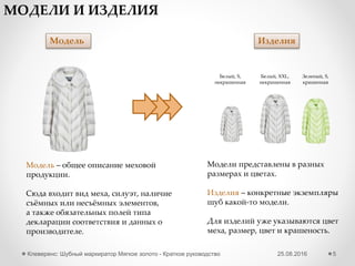 25.08.2016Клеверенс: Шубный маркиратор Мягкое золото - Краткое руководство 5
Начальная настройка – GS1
1 Указываем параметры доступа к порталу GS1
GLN – уникальный регистрационный номер предприятия. Представляет собой 13-
разрядный цифровой код (номер), который предназначен для точной и краткой
идентификации юридических лиц.
• Пройти по ссылке http://www.gs1ru.org/info4303/ и ознакомиться с информацией об участии в пилотном
проекте по шубной маркировке
• Скачать бланк заявления и заполнить его
• Распечатать на бланке предприятия, поставить подпись руководителя организации и печать, и направить
скан Заявления на адрес mail@gs1ru.org
• Оригинал Заявления следует отправить на почтовый адрес ГС1 РУС: 119415, г. Москва, а/я 4 "ЮНИСКАН“
• После предоставления регистрационного номера на электронный адрес, указанный в Заявлении, будет
выслано информационное письмо с подтверждением регистрации, регистрационным номером, логином и
паролем для работы с системой GS46, и «Руководство для производителей одежды, предметов одежды и
прочих изделий из натурального меха: работа с продукцией в системе GS46».
Как получить GLN?
Что такое GTIN?
При заведении новых видов
моделей – каждому виду
выдается свой GTIN. Он
«вступает в силу» не сразу в
момент выдачи, а начиная
с даты активации.
Пока GTIN не активирован,
у Вас есть возможность
отменить его.
 