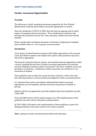 DRAFT FOR CONSULTATION


Further Assessment Opportunities

Preamble

The following is a draft consultation document prepared by the New Zealand
Qualifications Authority about further assessment opportunities in schools.

Since the introduction of NCEA in 2002, there has been an ongoing need to clarify
aspects of managing national assessment. These clarifications are based on the
principle that assessment must be fair, valid, consistent, reliable and at the national
standard.

Please read the draft consultation document in full before completing the feedback
form available online at: www.nzqa.govt.nz/reassessment

Introduction

A key feature of school-based assessment is that further opportunities to be assessed
can be provided for students who initially fail to achieve their potential at any level,
where this is appropriate.

The diversity of practice between schools, and sometimes between departments within
a school, regarding the provision of further assessment opportunities for internally
assessed standards (sometimes called “reassessment”) has led to credibility issues and
perceptions of unfairness. Furthermore, further assessment can contribute to over-
assessment of students.

These guidelines aim to reduce the current diversity of practice, while at the same
time allowing teachers to exercise professional judgment in their assessment practice.

It is important that teachers and students understand that further assessment
opportunities are not mandatory and may not always be practical or feasible to
provide.

Schools will have an opportunity to provide feedback about these guidelines up until
8 May 2009.

From mid-2009 schools will be asked to prepare for a 2010 implementation of the
guidelines into their school-wide policies and procedures.

In 2010, NZQA will report on the implementation of these guidelines as part of its
Managing National Assessment system reviews and as required.


Note: a glossary of terms used has been provided in this document.




                                                                                           1
 