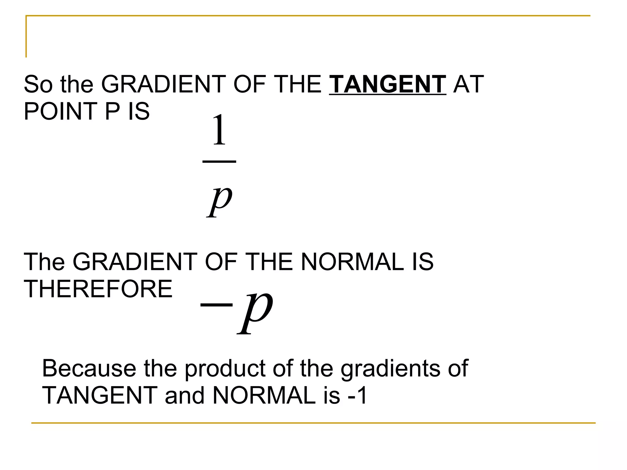 So the GRADIENT OF THE TANGENT AT POINT P IS The GRADIENT OF THE NORMAL IS THEREFORE Because the product of the gradients of TANGENT and NORMAL is -1