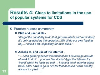 Results 4:  Clues to limitations in the use of popular systems for CDS Practice nurse’s comments: PMS and user skills - “ It’s got the capability to do that [provide alerts and reminders]. It’s only as good as the operator…We all do our own [setting up]….I use it a lot, especially for over-dues.”  Access to, and use of the Internet - “ … I can gather [needed information] but I have to go outside of work to do it ... you see [the doctor’s] got the Internet for ‘travel’ which he looks up and … I have a lot of  queries about travel and I have to go to him for that because I can’t directly access it myself  …”  