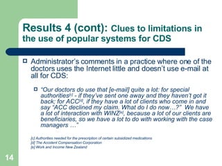 Results 4 (cont):  Clues to limitations in the use of popular systems for CDS Administrator’s comments in a practice where one of the doctors uses the Internet little and doesn’t use e-mail at all for CDS: “ Our doctors do use that [e-mail] quite a lot: for special authorities [c]  - if they’ve sent one away and they haven’t got it back; for ACC [d] , if they have a lot of clients who come in and say “ACC declined my claim. What do I do now…?”  We have a lot of interaction with WINZ [e] , because a lot of our clients are beneficiaries, so we have a lot to do with working with the case managers …” [c] Authorities needed for the prescription of certain subsidized medications [d] The Accident Compensation Corporation [e] Work and Income New Zealand 