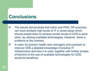 Conclusions The results demonstrate that within one PHO, GP practices can have similarly high levels of IT in some areas which should enable them to achieve similar levels of CDS to each other, by utilising available technologies. However, there is evidence to the contrary.  In order for primary health care managers and practices to improve CDS a detailed knowledge of practice IT infrastructure and how it is used, together with further studies of barriers to the use of available technologies for CDS, would be beneficial.  