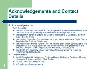 Acknowledgements and Contact Details Acknowledgements - With thanks to:  the staff of the pilot case study PHO management organisation and health care practices, for their generosity in sharing their knowledge and time; the local Iwi Council of Elders, Te Mauri O Rangitaane O Manawatu for their support and advice; the Tertiary Education Commission for the support provided by a Bright Future Top Achiever Doctoral Scholarship;  the Maurice and Phyllis Paykel Trust for a travel grant which contributed to the presentation of a poster based on this research which was presented at the Medinfo Congress 2007, August 20-24, Brisbane, Australia, and the Health and Disability Ethics Committee for approval for the research (reference: CEN/05/08/053). Contact details - Judith Engelbrecht, Information Systems Group, College of Business, Massey University, Palmerston North, New Zealand. Phone +64 6 356 9099 ext 7753  [email_address] 