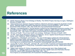References [1]   WAVE Advisory Board. From Strategy to Reality, The WAVE Project, Kia hopu te ngaru. Wellington: Ministry of Health, 2001. [2]  National Electronic Decision Support Taskforce. Electronic decision support for Australia’s health sector. National Health Information Management Advisory Council (NHIMAC). 2003 January. [Accessed 2004 October]. URL:  http:// www.ahic.org.au/downloads/nedsrept.pdf   [3]  Metzger J and MacDonald K. Clinical decision support for the independent physician practice. First Consulting Group. California HealthCare Foundation, California: 2002 October. [Accessed 2006 November]. URL:  http://www.chcf.org/documents/ihealth/ClinicalDecisionSupport.pdf   [4]  Ministry of Health. The primary health care strategy. Wellington: Ministry of Health, 2001. [5]  Yin RK. Case Study Research: Design and Methods, 3rd ed. Applied Social Research Methods Series, vol.5. California: SAGE Publications, 2003. [6]  Engelbrecht J, Whiddett R, and Hunter I. The use of information systems for clinical decision support by primary health care practices in a medium sized PHO. Health Care and Informatics Review OnlineTM. September 2006.  [Accessed 2006 October]. URL:  http:// hcro.enigma.co.nz/website/index.cfm?fuseaction = articledisplay&FeatureID =060906   [7]  Leung GM, Yu PLH, Wong IOL, Johnston JM., and Tin KYK.  Incentives and barriers that influence clinical computerization in Hong Kong: A population-based physician survey. JAMIA March/April 2003: 10: 201-212 [8]  Wells S and Jackson R. Online management of cardiovascular risk in New Zealand with PREDICT™ – Getting evidence to the "moment of care". Health Care and Informatics Review OnlineTM. March 2005. [Accessed 2006 May]. URL:  http:// hcro.enigma.co.nz/website/index.cfm?fuseaction = articledisplay&featureid =010305 