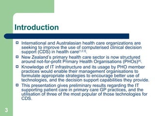 Introduction International and Australasian health care organizations are seeking to improve the use of computerised clinical decision support (CDS) in health care [1;2;3] . New Zealand’s primary health care sector is now structured around not-for-profit Primary Health Organisations (PHOs) [4] .  Knowledge of IT infrastructure and its usage by PHO member practices would enable their management organisations to formulate appropriate strategies to encourage better use of technologies, and the decision support capabilities they provide.  This presentation gives preliminary results regarding the IT supporting patient care in primary care GP practices, and the utilisation of three of the most popular of those technologies for CDS. 