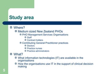 Study area Where? Medium sized New Zealand PHOs PHO Management Services Organisations Staff Contract holders Contributing General Practitioner practices Doctors Practice nurses Practice administrators What?   What information technologies (IT) are available in the organisations How the organisations use IT in the support of clinical decision making 