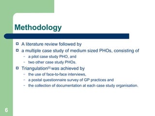 Methodology A literature review followed by a multiple case study of medium sized PHOs, consisting of  a pilot case study PHO, and  two other case study PHOs.  Triangulation [5]  was achieved by  the use of face-to-face interviews,  a postal questionnaire survey of GP practices and  the collection of documentation at each case study organisation.  