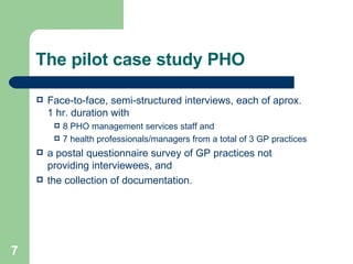 The pilot case study PHO Face-to-face, semi-structured interviews, each of aprox. 1 hr. duration with  8 PHO management services staff and  7 health professionals/managers from a total of 3 GP practices a postal questionnaire survey of GP practices not providing interviewees, and  the collection of documentation. 