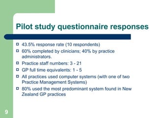 Pilot study questionnaire responses 43.5% response rate (10 respondents)  60% completed by clinicians; 40% by practice administrators.  Practice staff numbers: 3 - 21 GP full time equivalents: 1 - 5  All practices used computer systems (with one of two Practice Management Systems) 80% used the most predominant system found in New Zealand GP practices   