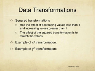 Data Transformations
Squared transformations
   Has the effect of decreasing values less than 1
   and increasing values greater than 1
   The effect of the squared transformation is to
   stretch the values

Example of x2 transformation:

Example of y2 transformation:




                                        K McMullen 2012
 