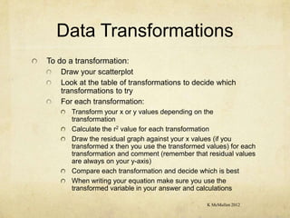 Data Transformations
To do a transformation:
   Draw your scatterplot
   Look at the table of transformations to decide which
   transformations to try
   For each transformation:
       Transform your x or y values depending on the
       transformation
       Calculate the r2 value for each transformation
       Draw the residual graph against your x values (if you
       transformed x then you use the transformed values) for each
       transformation and comment (remember that residual values
       are always on your y-axis)
       Compare each transformation and decide which is best
       When writing your equation make sure you use the
       transformed variable in your answer and calculations

                                                  K McMullen 2012
 