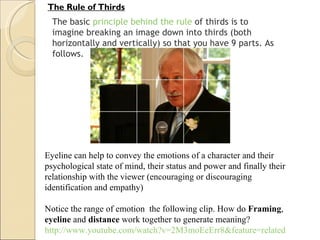 The Rule of Thirds The basic  principle behind the rule  of thirds is to imagine breaking an image down into thirds (both horizontally and vertically) so that you have 9 parts. As follows. Eyeline can help to convey the emotions of a character and their psychological state of mind, their status and power and finally their relationship with the viewer (encouraging or discouraging identification and empathy) Notice the range of emotion  the following clip. How do  Framing ,  eyeline  and  distance  work together to generate meaning? http://www.youtube.com/watch?v=2M3moEeErr8&feature=related 