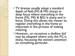 TV dramas usually adopt a standard depth of field (FG & MG sharp) or deep focus where everything in the frame (FG, MG & BG) is sharp and in focus. Doing this allows the viewer to register everything in the frame as important in the process of making meaning. However, on occasions a shallow dof may be adopted where only the FG is sharp, focussing the viewers attention on something particular. 