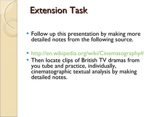 Extension Task Follow up this presentation by making more detailed notes from the following source. http://en.wikipedia.org/wiki/Cinematography#Aspect_ratio_and_framing Then locate clips of British TV dramas from you tube and practice, individually, cinematographic textual analysis by making detailed notes. 