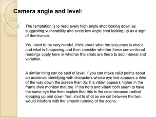 The temptation is to read every high angle shot looking down as suggesting vulnerability and every low angle shot looking up as a sign of dominance.  You need to be very careful, think about what the sequence is about and what is happening and then consider whether these conventional readings apply here or whether the shots are there to add interest and variation. A similar thing can be said of level: if you can make valid points about an audience identifying with characters whose eye line appears a third of the way down the screen then do. If a villain appears higher in the frame then mention that too. If the hero and villain both seem to have the same eye line then explain that this is the case because radical stepping up and down from shot to shot as we cut between the two would interfere with the smooth running of the scene. Camera angle and level : 