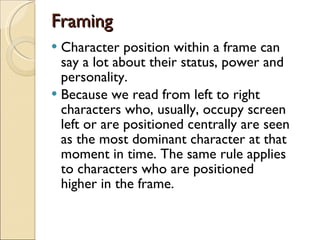 Framing Character position within a frame can say a lot about their status, power and personality. Because we read from left to right characters who, usually, occupy screen left or are positioned centrally are seen as the most dominant character at that moment in time. The same rule applies to characters who are positioned higher in the frame. 