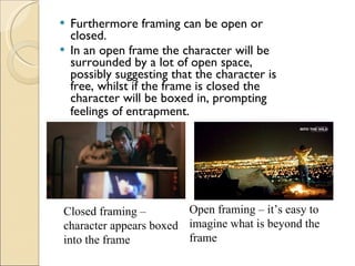 Furthermore framing can be open or closed. In an open frame the character will be surrounded by a lot of open space, possibly suggesting that the character is free, whilst if the frame is closed the character will be boxed in, prompting feelings of entrapment.   Closed framing – character appears boxed into the frame Open framing – it’s easy to imagine what is beyond the frame 