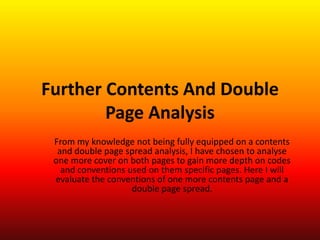 Further Contents And Double
        Page Analysis
 From my knowledge not being fully equipped on a contents
  and double page spread analysis, I have chosen to analyse
 one more cover on both pages to gain more depth on codes
   and conventions used on them specific pages. Here I will
 evaluate the conventions of one more contents page and a
                    double page spread.
 