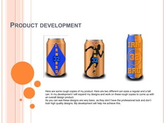 PRODUCT DEVELOPMENT

Here are some rough copies of my product. Here are two different can sizes a regular and a tall
can. In my development I will expand my designs and work on these rough copies to come up with
an overall design product.
As you can see these designs are very basic, as they don’t have the professional look and don’t
look high quality designs. My development will help me achieve this.

 