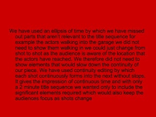 We have used an ellipsis of time by which we have missed
 out parts that aren’t relevant to the title sequence for
 example the actors walking into the garage we did not
 need to show them walking in we could just change from
 shot to shot as the audience is aware of the location that
 the actors have reached. We therefore did not need to
 show elements that would slow down the continuity of
 our piece. We have used continuity editing by which
 each shot continuously forms into the next without stops.
 It gives the impression of continuous time and with only
 a 2 minute title sequence we wanted only to include the
 significant elements required which would also keep the
 audiences focus as shots change
 