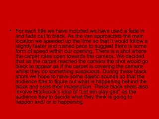 • For each title we have included we have used a fade in
  and fade out to black. As the van approaches the main
  location we speeded up the time so that it would follow a
  slightly faster and rushed pace to suggest there is some
  form of speed within our opening. There is a shot where
  the carpet roles open towards the camera. We decided
  that as the carpet reached the camera the shot would go
  black to appear as if the carpet is covering the camera
  whilst they do something suspicious. During these black
  shots we hope to have some dajetic sounds so that the
  audience has to figure out what is happening behind the
  black and uses their imagination. These black shots also
  involve Hitchcock’s idea of “Let em play god” as the
  audience has to decide what they think is going to
  happen and/ or is happening.
 