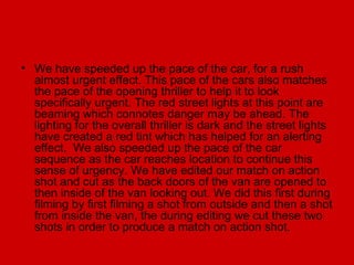 • We have speeded up the pace of the car, for a rush
  almost urgent effect. This pace of the cars also matches
  the pace of the opening thriller to help it to look
  specifically urgent. The red street lights at this point are
  beaming which connotes danger may be ahead. The
  lighting for the overall thriller is dark and the street lights
  have created a red tint which has helped for an alerting
  effect. We also speeded up the pace of the car
  sequence as the car reaches location to continue this
  sense of urgency. We have edited our match on action
  shot and cut as the back doors of the van are opened to
  then inside of the van looking out. We did this first during
  filming by first filming a shot from outside and then a shot
  from inside the van, the during editing we cut these two
  shots in order to produce a match on action shot.
 