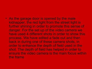 • As the garage door is opened by the male
  kidnapper, the red light from the street light is
  further shining in order to promote this sense of
  danger. For the set up of the video camera we
  have used 4 different shots in order to show this
  process. We have edited a fade out and then
  back in during one of these camera shots, in
  order to enhance the depth of field used in the
  shot. The depth of field has helped in order to
  ensure the video camera is the main focus within
  the frame
 