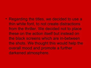• Regarding the titles, we decided to use a
  thin white font, to not create distractions
  from the thriller. We decided not to place
  these on the action itself but instead on
  the black screens which are in-between
  the shots. We thought this would help the
  overall mood and promote a further
  darkened atmosphere.
 