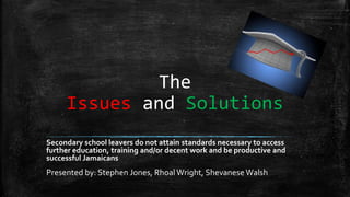 The
Issues and Solutions
Secondary school leavers do not attain standards necessary to access
further education, training and/or decent work and be productive and
successful Jamaicans
Presented by: Stephen Jones, RhoalWright, Shevanese Walsh
 