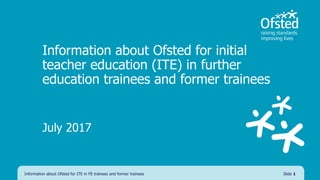 Information about Ofsted for initial
teacher education (ITE) in further
education trainees and former trainees
July 2017
Information about Ofsted for ITE in FE trainees and former trainees Slide 1
 