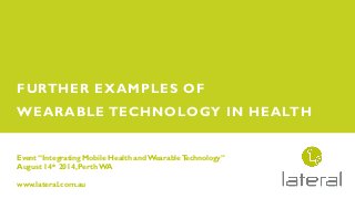Event “Integrating Mobile Health andWearableTechnology”
August 14th 2014, Perth WA
www.lateral.com.au
FURTHER EXAMPLES OF
WEARABLE TECHNOLOGY IN HEALTH
 