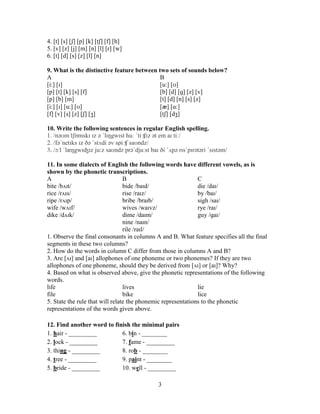 3
4. [t] [s] [ʃ] [p] [k] [tʃ] [f] [h]
5. [v] [z] [j] [m] [n] [l] [r] [w]
6. [t] [d] [s] [z] [l] [n]
9. What is the distinctive feature between two sets of sounds below?
A B
[i:] [ɪ] [u:] [ʊ]
[p] [t] [k] [s] [f] [b] [d] [ɡ] [z] [v]
[p] [b] [m] [t] [d] [n] [s] [z]
[i:] [ɪ] [u:] [ʊ] [æ] [ɑ:]
[f] [v] [s] [z] [ʃ] [ʒ] [tʃ] [dʒ]
10. Write the following sentences in regular English spelling.
1. /nəʊm ̍tʃɒmskɪ ɪz ə ˈlɪŋgwɪst huː ˈtiːʧɪz ət em aɪ tiː/
2. /fəˈnetɪks ɪz ðə ˈstʌdi əv spiːʧ saʊndz/
3. /ɔːl ˈlæŋgwɪʤɪz ju:z saʊndz prəˈdjuːst baɪ ði ˈʌpə rɪsˈpɪrətəri ˈsɪstəm/
11. In some dialects of English the following words have different vowels, as is
shown by the phonetic transcriptions.
A B C
bite /bʌɪt/ bide /baɪd/ die /daɪ/
rice /rʌɪs/ rise /raɪz/ by /baɪ/
ripe /rʌɪp/ bribe /braɪb/ sigh /saɪ/
wife /wʌɪf/ wives /waɪvz/ rye /raɪ/
dike /dʌɪk/ dime /daɪm/ guy /ɡaɪ/
nine /naɪn/
rile /raɪl/
1. Observe the final consonants in columns A and B. What feature specifies all the final
segments in these two columns?
2. How do the words in column C differ from those in columns A and B?
3. Are [ʌɪ] and [aɪ] allophones of one phoneme or two phonemes? If they are two
allophones of one phoneme, should they be derived from [ʌɪ] or [aɪ]? Why?
4. Based on what is observed above, give the phonetic representations of the following
words.
life lives lie
file bike lice
5. State the rule that will relate the phonemic representations to the phonetic
representations of the words given above.
12. Find another word to finish the minimal pairs
1. hair - _________ 6. bin - ________
2. lock - _________ 7. fame - _________
3. thing - _________ 8. rob - ________
4. tree - _________ 9. paint - ________
5. bride - _________ 10. well - _________
 