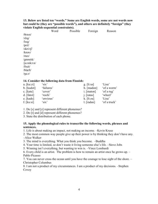 4
13. Below are listed ten “words.” Some are English words, some are not words now
but could be (they are “possible words”), and others are definitely “foreign” (they
violate English sequential constraints).
Word Possible Foreign Reason
/θrəʊt/
/slɪɡ/
/lsɪɡ/
/prɪl/
/skri:tʃ/
/knəʊ/
/meɪ/
/gnɒstɪk/
/ju:nɪkɔ:n/
/fruit/
/blæft/
/ŋɑ:r/
14. Consider the following data from Finnish:
a. [ku:zi] ‘six’
b. [kudot] ‘failures’
c. [kate] ‘cover’
d. [fatot] ‘roofs’
e. [kade] ‘envious’
f. [ku:si] ‘six’
g. [li:sa] ‘Lisa’
h. [madon] ‘of a worm’
i. [maton] ‘of a rug’
j. [ratas] ‘wheel’
k. [li:za] ‘Lisa’
l. [radan] ‘of a truck’
1. Do [s] and [z] represent different phonemes?
2. Do [t] and [d] represent different phonemes?
3. State the distribution of each phone.
15. Apply the phonological rules to transcribe the following words, phrases and
sentences.
1. Life is about making an impact, not making an income. –Kevin Kruse
2. The most common way people give up their power is by thinking they don’t have any.
–Alice Walker
3. The mind is everything. What you think you become. –Buddha
4. Your time is limited, so don’t waste it living someone else’s life. –Steve Jobs
5. Winning isn’t everything, but wanting to win is. –Vince Lombardi
6. Every child is an artist. The problem is how to remain an artist once he grows up. –
Pablo Picasso
7. You can never cross the ocean until you have the courage to lose sight of the shore. –
Christopher Columbus
8. I am not a product of my circumstances. I am a product of my decisions. –Stephen
Covey
 