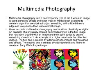 Multimedia Photography
•

•

Multimedia photography is is a contemporary type of art. It when an image
is used alongside effects and other types of media (such as paint) to
create images that are abstract or just something with a little bit more
edge and uniqueness than just a normal image.
Ways to create multimedia photography can be either physically or digital.
An example of a physically created multimedia image is the first image,
that has been created with an image and then paint added to create
something more from it. An example of a digital creation is the other two
images. The first one is created by adding cartoon images on Photoshop
and effects. The second one is created by adding effects and filters to
create an Andy Warhol style image.

 