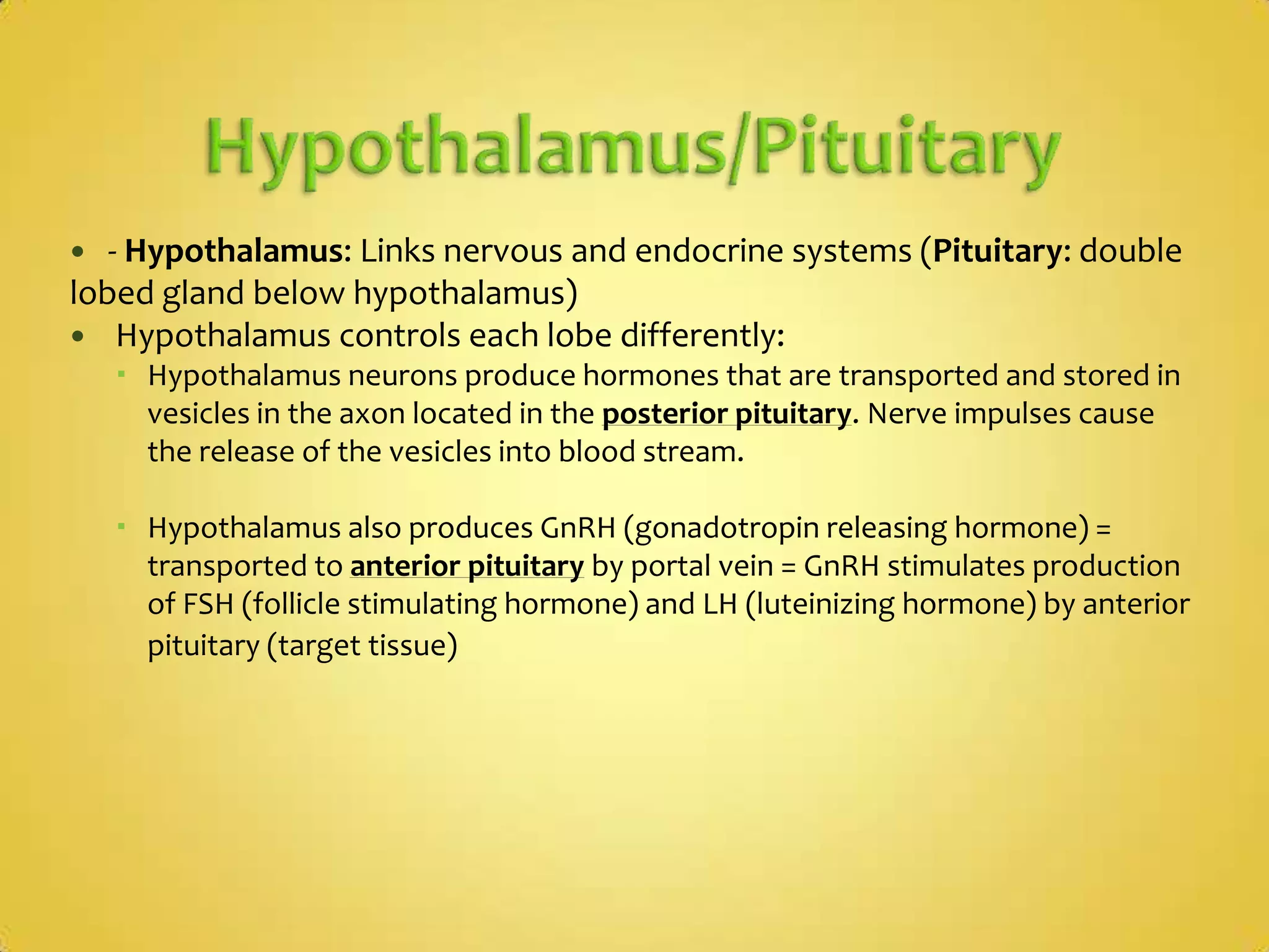 Hypothalamus/Pituitary - Hypothalamus:Links nervous and endocrine systems(Pituitary: double lobed gland below hypothalamus) Hypothalamus controls each lobe differently:Hypothalamus neurons produce hormones that are transported and stored in vesicles in the axon located in the posterior pituitary. Nerve impulses cause the release of the vesicles into blood stream. Hypothalamus also produces GnRH (gonadotropin releasing hormone) = transported to anterior pituitary by portal vein = GnRH stimulates production of FSH (follicle stimulating hormone) and LH (luteinizing hormone) by anterior pituitary (target tissue)