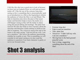 Shot 3 analysis
I felt like this shot was a good one to look at because
we have not yet looked at how we will end our teaser
trailer off. I like the use of the extreme long shot,
seeing as this is something that is stereotypically used
as an introduction to a film at the beginning to inform
the audience of where the film is set and filmed. The
fade in transition also slows the pace of the teaser
trailer and therefore helps to leave the trailer on a
cliff-hanger seeing as they left the trailer in chaos
using fast paced editing and montage. The plain font
used for the title also helps to leave mystery about the
storyline and therefore could continue to build on the
idea of suspense. The voiceover used at the end of the
teaser is the male saying “I did not kill my wife. I am
not a murderer.” this leaves the audience questioning
whether he is guilty or not. This is something we will
consider in our teaser seeing as we also want the
audience to question if our main character is guilty or
not in our focused crime.
• Extreme long shot
• Fade in and out transition
• Title- plain font
• Voiceover- “I didn’t kill my wife.
I am not a murderer.”
• Moving boat in the back ground-
peaceful scene
• Sun is rising- suggesting
something about the end of the
film?
 
