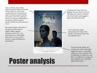 Poster analysis
Having the female at the front of
the poster and showing her
slightly bigger suggests
dominance which isn’t very
stereotypical in a relationship.
This may be a way to create
mystery- using something non-
stereotypical.
Title covered by clouds. Makes
audience question whether she is dead
(in the clouds?) or is she? Using
something like this would help us to
make the audience question whether
she is gone or not. If we called ours
Guilty, we could use a fading affect so
the audience could be urged to
question whether our main character is
or not.
Continuing the idea of low key
lighting, however the bit of sun on
the bottom left which is reflected
off of the female could suggest a
light at the end of the film?
Use of suspicious facial
expressions as he looks at the
female- what does he know that
the audience don’t?
The fact that the female isn’t
wearing very much could either
suggest that she is a vulnerable
character or she is exposed. This
is something we could use in our
film- we could use it to make our
main character look vulnerable
and possibly guilty…?
 