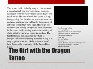 The Girl with the Dragon
Tattoo
This teaser trailer is fairly long in comparison to
a stereotypical one however it uses montage
editing in order to ensure that it doesn’t give too
much away. The use of such fast paced editing
is suggesting that the director wants to leave the
audience confused and baffled by the amount of
different scenes they have seen. However, the
audience can clearly recognise a main character
in the teaser trailer seeing as there is a variety of
shots with the character being focused on. The
fact that it is a famous actor may help to
intrigue the audience seeing as Daniel Craig is a
very popular actor and likely to have a lot of
fans through the popularity of the James Bond
films.
• Use of montage editing
• Low key lighting
• Repetitive scenes of the surroundings
• Repetitive scenes of Daniel Craig
• Use of guns and action
• Close ups
• Low key lighting
• Car chase
• Female character introduced but only in low
key lighting- keeping it a mystery?
• Hooded costumes
 