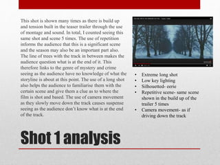 Shot 1 analysis
This shot is shown many times as there is build up
and tension built in the teaser trailer through the use
of montage and sound. In total, I counted seeing this
same shot and scene 5 times. The use of repetition
informs the audience that this is a significant scene
and the season may also be an important part also.
The line of trees with the track in between makes the
audience question what is at the end of it. This
therefore links to the genre of mystery and crime
seeing as the audience have no knowledge of what the
storyline is about at this point. The use of a long shot
also helps the audience to familiarise them with the
certain scene and give them a clue as to where the
film is shot and based. The use of camera movement
as they slowly move down the track causes suspense
seeing as the audience don’t know what is at the end
of the track.
• Extreme long shot
• Low key lighting
• Silhouetted- eerie
• Repetitive scene- same scene
shown in the build up of the
trailer 5 times
• Camera movement- as if
driving down the track
 