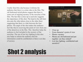 Shot 2 analysis
I really liked this clip because it informs the
audience that there is a crime idea to the film. The
old fashioned styled photos suggest that there is
some sort of ongoing mystery in the storyline of the
film. The fact that a close up is used also suggests
the importance of this shot. The hand in the still shot
also puts the other photo close to the other three
suggesting that there is a link between the four
photos. The angle of the shot makes the audience
feel like they're receiving this point of view from one
of the detectives in the film. This therefore helps the
audience to feel included in the mystery of the
storyline. The use of low key lighting in this shot
also helps to inform the audience that the
information could be confidential or there is an idea
of secrecy.
• Close up
• From character’s point of view
• Photos- mystery
• Photos are old fashioned and put
together- are they related?
• Low key lighting- confidential and
secretive?
 
