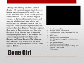 Gone Girl
• Use of montage editing
• Pace gets faster as tension is built
• Continuous use of low key lighting and night time
scenes
• News scenes
• Shouting scenes to build suspense
• Use of jump cuts to exaggerate certain characters
and ideas
• Eye line matched shots
• Straight cut transitions throughout
• Short clips of continuity editing to see things from
character’s point of view.
• Police scenes
Although I have briefly looked at Gone Girl
already, I felt like this is a good film to focus on
because it contains some different ideas and
relates more than others to the focused genre for
our teaser trailer. I like the way that the pace
increases in the teaser trailer as the tension and
suspense is built through faster editing and
straight cuts, and also more intense scenes like
busy news scenes or chaotic arguments between
the main characters. The main characters are made
clear seeing as they are shown more than other
characters. Some shots are used in continuity
editing and eye line match so the audience see’s
certain interpretations from both the male
character and female character. The police and
news scenes are very stereotypical and so the
audience can easily recognise the film as a crime
focused thriller.
 