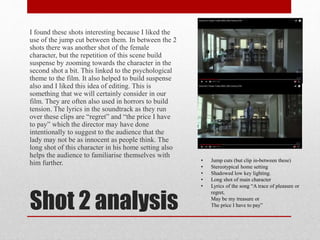 Shot 2 analysis
I found these shots interesting because I liked the
use of the jump cut between them. In between the 2
shots there was another shot of the female
character, but the repetition of this scene build
suspense by zooming towards the character in the
second shot a bit. This linked to the psychological
theme to the film. It also helped to build suspense
also and I liked this idea of editing. This is
something that we will certainly consider in our
film. They are often also used in horrors to build
tension. The lyrics in the soundtrack as they run
over these clips are “regret” and “the price I have
to pay” which the director may have done
intentionally to suggest to the audience that the
lady may not be as innocent as people think. The
long shot of this character in his home setting also
helps the audience to familiarise themselves with
him further. • Jump cuts (but clip in-between these)
• Stereotypical home setting
• Shadowed low key lighting.
• Long shot of main character
• Lyrics of the song “A trace of pleasure or
regret,
May be my treasure or
The price I have to pay”
 