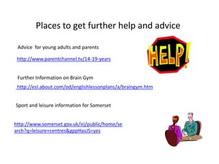 Places to get further help and advice Advice  for young adults and parents http://www.parentchannel.tv/14-19-years http://esl.about.com/od/englishlessonplans/a/braingym.htm Further Information on Brain Gym Sport and leisure information for Somerset http://www.somerset.gov.uk/irj/public/home/search?q=leisure+centres&gppHasJS=yes 