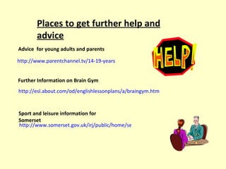 http://www.parentchannel.tv/14-19-years Places to get further help and advice http://esl.about.com/od/englishlessonplans/a/braingym.htm Advice  for young adults and parents Further Information on Brain Gym Sport and leisure information for Somerset http://www.somerset.gov.uk/irj/public/home/search?q=leisure+centres&gppHasJS=yes 