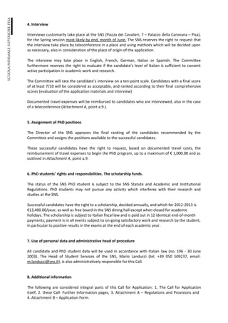 4. Interview

Interviews customarily take place at the SNS (Piazza dei Cavalieri, 7 – Palazzo della Carovana – Pisa),
for the Spring session most likely by end, month of June. The SNS reserves the right to request that
the interview take place by teleconference in a place and using methods which will be decided upon
as necessary, also in consideration of the place of origin of the application.

The interview may take place in English, French, German, Italian or Spanish. The Committee
furthermore reserves the right to evaluate if the candidate’s level of Italian is sufficient to consent
active participation in academic work and research.

The Committee will rate the candidate’s interview on a ten-point scale. Candidates with a final score
of at least 7/10 will be considered as acceptable, and ranked according to their final comprehensive
scores (evaluation of the application materials and interview)

Documented travel expenses will be reimbursed to candidates who are interviewed, also in the case
of a teleconference (Attachment A, point a.9.).


5. Assignment of PhD positions

The Director of the SNS approves the final ranking of the candidates recommended by the
Committee and assigns the positions available to the successful candidates.

These successful candidates have the right to request, based on documented travel costs, the
reimbursement of travel expenses to begin the PhD program, up to a maximum of € 1,000.00 and as
outlined in Attachment A, point a.9.


6. PhD students’ rights and responsibilities. The scholarship funds.

The status of the SNS PhD student is subject to the SNS Statute and Academic and Institutional
Regulations. PhD students may not pursue any activity which interferes with their research and
studies at the SNS.

Successful candidates have the right to a scholarship, decided annually, and which for 2012-2013 is
€13,400.00/year, as well as free board in the SNS dining hall except when closed for academic
holidays. The scholarship is subject to Italian fiscal law and is paid out in 12 identical end-of-month
payments; payment is in all events subject to on-going satisfactory work and research by the student,
in particular to positive results in the exams at the end of each academic year.


7. Use of personal data and administrative head of procedure

All candidate and PhD student data will be used in accordance with Italian law (no. 196 - 30 June
2003). The Head of Student Services of the SNS, Mario Landucci (tel. +39 050 509237, email:
m.landucci@sns.it), is also administratively responsible for this Call.


8. Additional information

The following are considered integral parts of this Call for Application: 1. The Call for Application
itself, 2. these Call- Further Information pages, 3. Attachment A – Regulations and Provisions and
4. Attachment B – Application Form.
 
