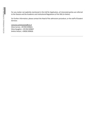 For any matter not explicitly mentioned in this Call for Application, all interested parties are referred
to the Statute and the Academic and Institutional Regulations of the SNS (in Italian).

For further information, please contact the Head of the admissions procedure, or the staff of Student
Services:

concorso.ammissione@sns.it
Silvia Carresi, +39 050.509663,
Silvia Quaglieri, +39 050.509847
Ambra Vettori, +39050.509026
 